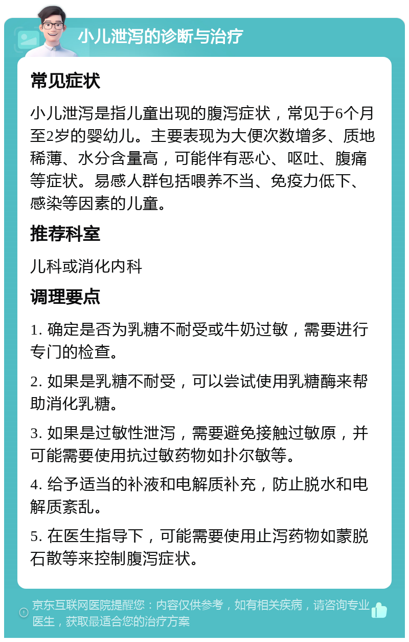 小儿泄泻的诊断与治疗 常见症状 小儿泄泻是指儿童出现的腹泻症状，常见于6个月至2岁的婴幼儿。主要表现为大便次数增多、质地稀薄、水分含量高，可能伴有恶心、呕吐、腹痛等症状。易感人群包括喂养不当、免疫力低下、感染等因素的儿童。 推荐科室 儿科或消化内科 调理要点 1. 确定是否为乳糖不耐受或牛奶过敏，需要进行专门的检查。 2. 如果是乳糖不耐受，可以尝试使用乳糖酶来帮助消化乳糖。 3. 如果是过敏性泄泻，需要避免接触过敏原，并可能需要使用抗过敏药物如扑尔敏等。 4. 给予适当的补液和电解质补充，防止脱水和电解质紊乱。 5. 在医生指导下，可能需要使用止泻药物如蒙脱石散等来控制腹泻症状。