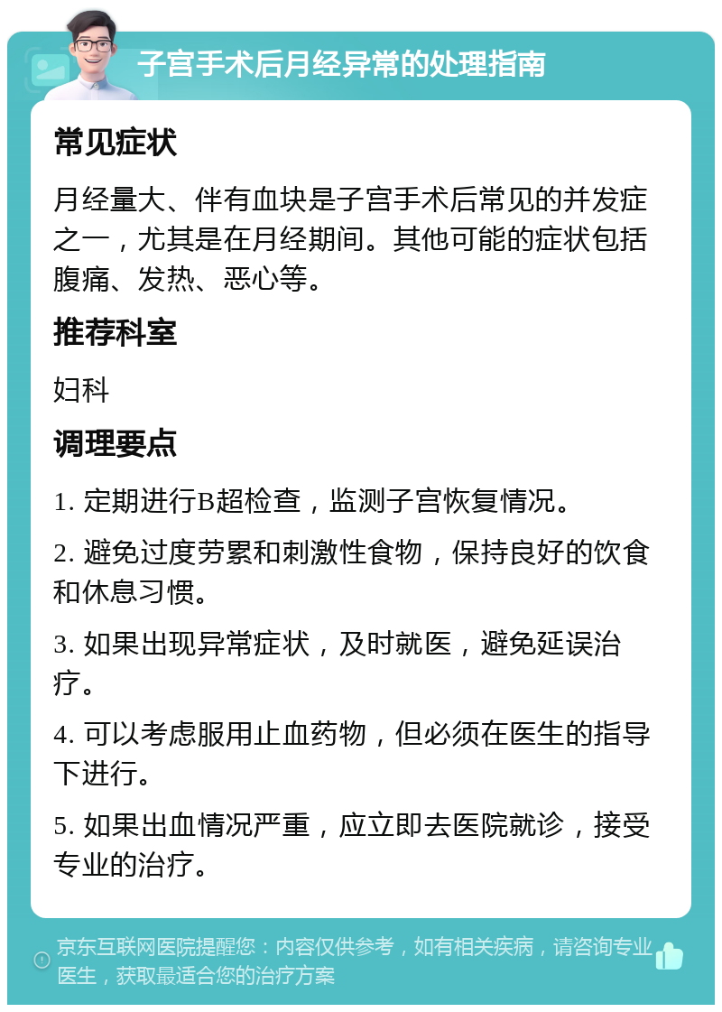 子宫手术后月经异常的处理指南 常见症状 月经量大、伴有血块是子宫手术后常见的并发症之一，尤其是在月经期间。其他可能的症状包括腹痛、发热、恶心等。 推荐科室 妇科 调理要点 1. 定期进行B超检查，监测子宫恢复情况。 2. 避免过度劳累和刺激性食物，保持良好的饮食和休息习惯。 3. 如果出现异常症状，及时就医，避免延误治疗。 4. 可以考虑服用止血药物，但必须在医生的指导下进行。 5. 如果出血情况严重，应立即去医院就诊，接受专业的治疗。