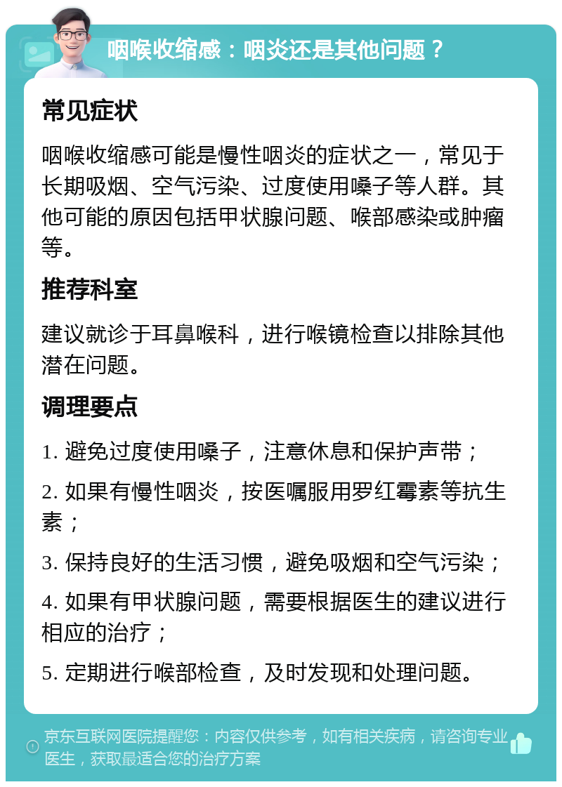 咽喉收缩感：咽炎还是其他问题？ 常见症状 咽喉收缩感可能是慢性咽炎的症状之一，常见于长期吸烟、空气污染、过度使用嗓子等人群。其他可能的原因包括甲状腺问题、喉部感染或肿瘤等。 推荐科室 建议就诊于耳鼻喉科，进行喉镜检查以排除其他潜在问题。 调理要点 1. 避免过度使用嗓子，注意休息和保护声带； 2. 如果有慢性咽炎，按医嘱服用罗红霉素等抗生素； 3. 保持良好的生活习惯，避免吸烟和空气污染； 4. 如果有甲状腺问题，需要根据医生的建议进行相应的治疗； 5. 定期进行喉部检查，及时发现和处理问题。