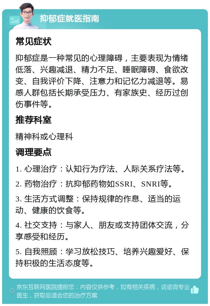 抑郁症就医指南 常见症状 抑郁症是一种常见的心理障碍，主要表现为情绪低落、兴趣减退、精力不足、睡眠障碍、食欲改变、自我评价下降、注意力和记忆力减退等。易感人群包括长期承受压力、有家族史、经历过创伤事件等。 推荐科室 精神科或心理科 调理要点 1. 心理治疗：认知行为疗法、人际关系疗法等。 2. 药物治疗：抗抑郁药物如SSRI、SNRI等。 3. 生活方式调整：保持规律的作息、适当的运动、健康的饮食等。 4. 社交支持：与家人、朋友或支持团体交流，分享感受和经历。 5. 自我照顾：学习放松技巧、培养兴趣爱好、保持积极的生活态度等。