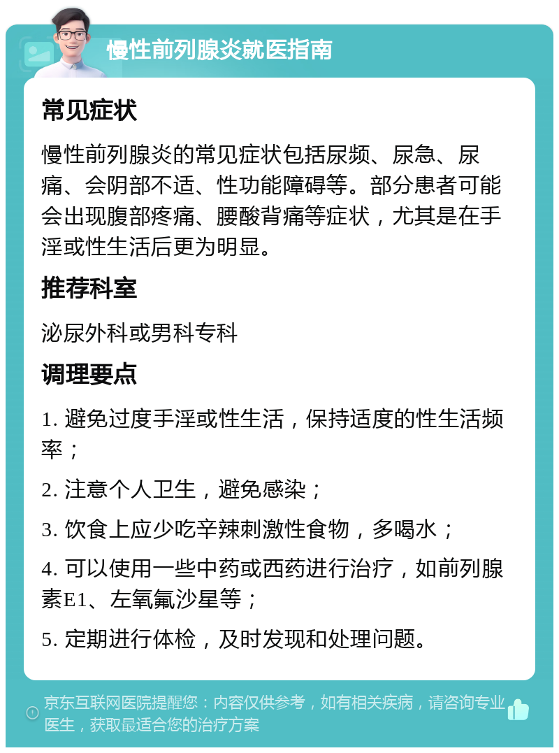 慢性前列腺炎就医指南 常见症状 慢性前列腺炎的常见症状包括尿频、尿急、尿痛、会阴部不适、性功能障碍等。部分患者可能会出现腹部疼痛、腰酸背痛等症状，尤其是在手淫或性生活后更为明显。 推荐科室 泌尿外科或男科专科 调理要点 1. 避免过度手淫或性生活，保持适度的性生活频率； 2. 注意个人卫生，避免感染； 3. 饮食上应少吃辛辣刺激性食物，多喝水； 4. 可以使用一些中药或西药进行治疗，如前列腺素E1、左氧氟沙星等； 5. 定期进行体检，及时发现和处理问题。