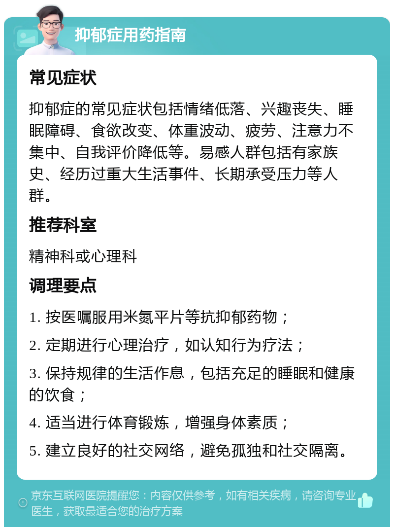 抑郁症用药指南 常见症状 抑郁症的常见症状包括情绪低落、兴趣丧失、睡眠障碍、食欲改变、体重波动、疲劳、注意力不集中、自我评价降低等。易感人群包括有家族史、经历过重大生活事件、长期承受压力等人群。 推荐科室 精神科或心理科 调理要点 1. 按医嘱服用米氮平片等抗抑郁药物； 2. 定期进行心理治疗，如认知行为疗法； 3. 保持规律的生活作息，包括充足的睡眠和健康的饮食； 4. 适当进行体育锻炼，增强身体素质； 5. 建立良好的社交网络，避免孤独和社交隔离。