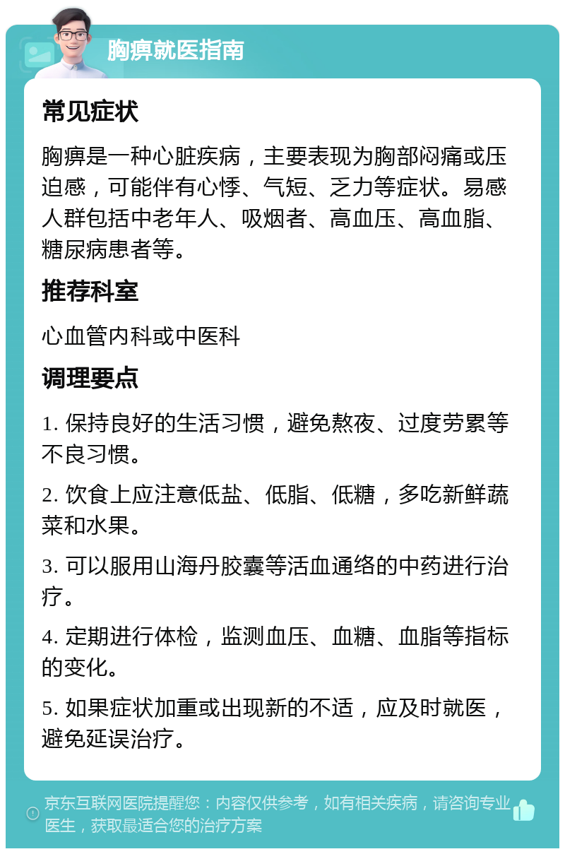 胸痹就医指南 常见症状 胸痹是一种心脏疾病，主要表现为胸部闷痛或压迫感，可能伴有心悸、气短、乏力等症状。易感人群包括中老年人、吸烟者、高血压、高血脂、糖尿病患者等。 推荐科室 心血管内科或中医科 调理要点 1. 保持良好的生活习惯，避免熬夜、过度劳累等不良习惯。 2. 饮食上应注意低盐、低脂、低糖，多吃新鲜蔬菜和水果。 3. 可以服用山海丹胶囊等活血通络的中药进行治疗。 4. 定期进行体检，监测血压、血糖、血脂等指标的变化。 5. 如果症状加重或出现新的不适，应及时就医，避免延误治疗。