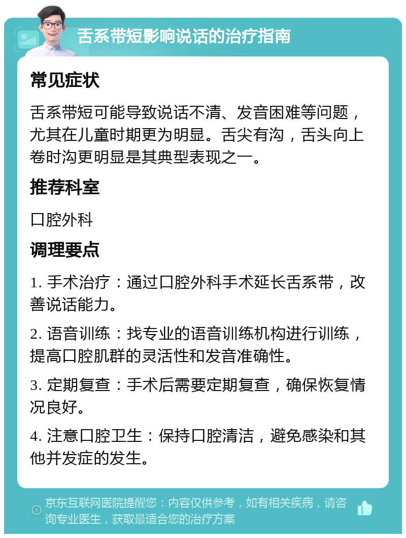 舌系带短影响说话的治疗指南 常见症状 舌系带短可能导致说话不清、发音困难等问题，尤其在儿童时期更为明显。舌尖有沟，舌头向上卷时沟更明显是其典型表现之一。 推荐科室 口腔外科 调理要点 1. 手术治疗：通过口腔外科手术延长舌系带，改善说话能力。 2. 语音训练：找专业的语音训练机构进行训练，提高口腔肌群的灵活性和发音准确性。 3. 定期复查：手术后需要定期复查，确保恢复情况良好。 4. 注意口腔卫生：保持口腔清洁，避免感染和其他并发症的发生。