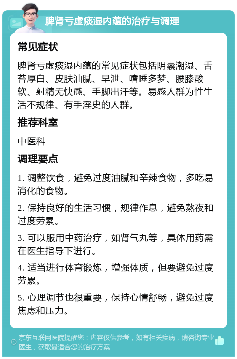 脾肾亏虚痰湿内蕴的治疗与调理 常见症状 脾肾亏虚痰湿内蕴的常见症状包括阴囊潮湿、舌苔厚白、皮肤油腻、早泄、嗜睡多梦、腰膝酸软、射精无快感、手脚出汗等。易感人群为性生活不规律、有手淫史的人群。 推荐科室 中医科 调理要点 1. 调整饮食，避免过度油腻和辛辣食物，多吃易消化的食物。 2. 保持良好的生活习惯，规律作息，避免熬夜和过度劳累。 3. 可以服用中药治疗，如肾气丸等，具体用药需在医生指导下进行。 4. 适当进行体育锻炼，增强体质，但要避免过度劳累。 5. 心理调节也很重要，保持心情舒畅，避免过度焦虑和压力。