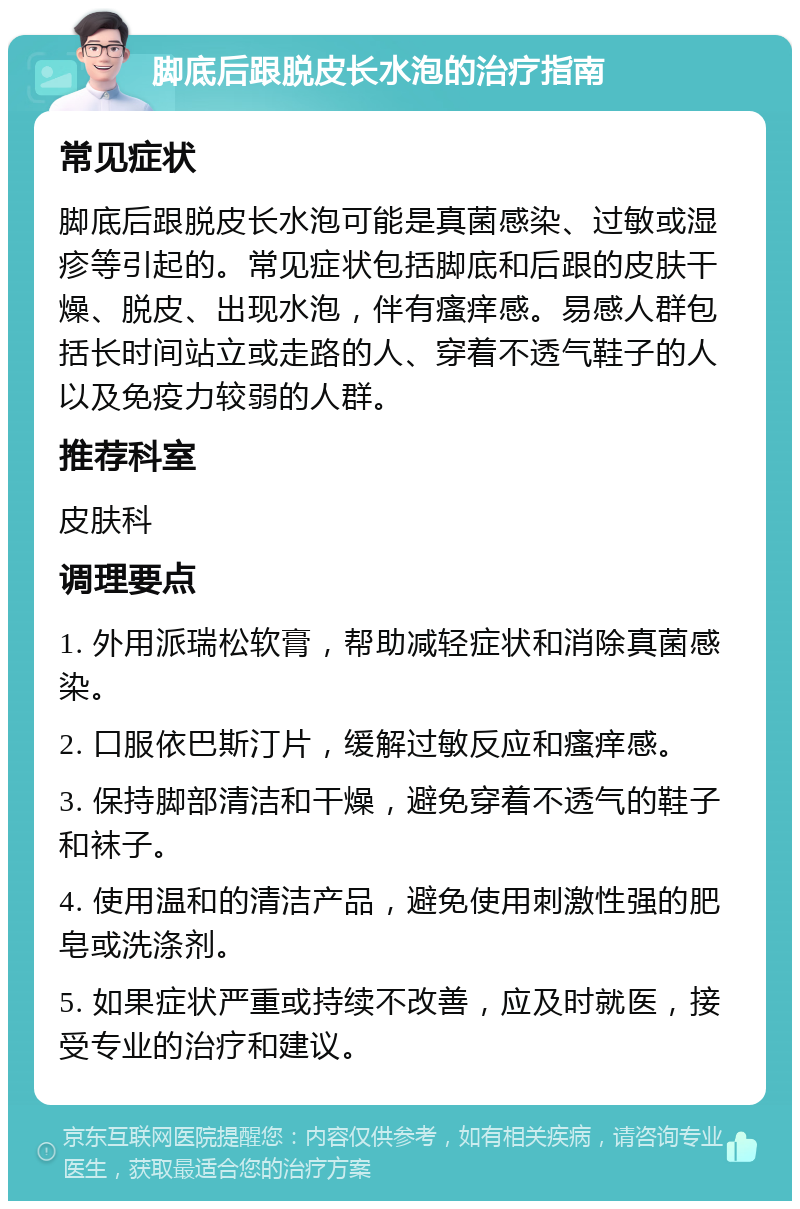 脚底后跟脱皮长水泡的治疗指南 常见症状 脚底后跟脱皮长水泡可能是真菌感染、过敏或湿疹等引起的。常见症状包括脚底和后跟的皮肤干燥、脱皮、出现水泡，伴有瘙痒感。易感人群包括长时间站立或走路的人、穿着不透气鞋子的人以及免疫力较弱的人群。 推荐科室 皮肤科 调理要点 1. 外用派瑞松软膏，帮助减轻症状和消除真菌感染。 2. 口服依巴斯汀片，缓解过敏反应和瘙痒感。 3. 保持脚部清洁和干燥，避免穿着不透气的鞋子和袜子。 4. 使用温和的清洁产品，避免使用刺激性强的肥皂或洗涤剂。 5. 如果症状严重或持续不改善，应及时就医，接受专业的治疗和建议。