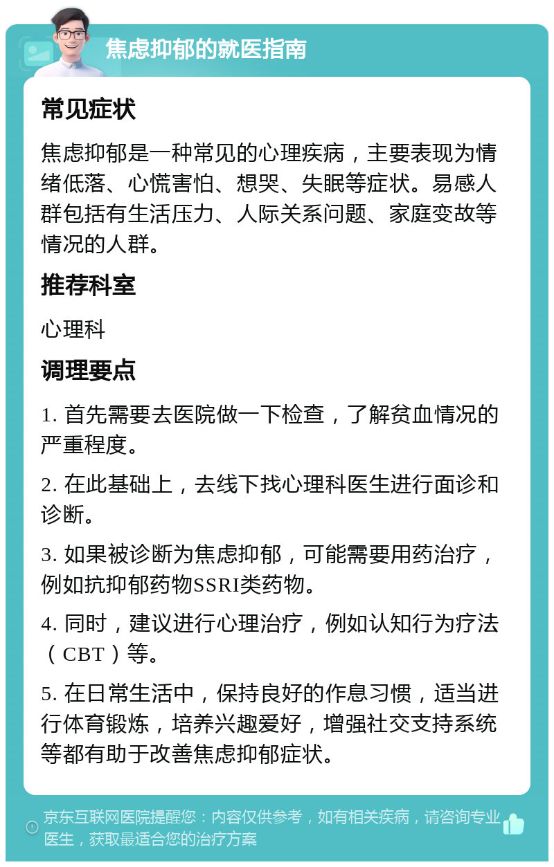 焦虑抑郁的就医指南 常见症状 焦虑抑郁是一种常见的心理疾病，主要表现为情绪低落、心慌害怕、想哭、失眠等症状。易感人群包括有生活压力、人际关系问题、家庭变故等情况的人群。 推荐科室 心理科 调理要点 1. 首先需要去医院做一下检查，了解贫血情况的严重程度。 2. 在此基础上，去线下找心理科医生进行面诊和诊断。 3. 如果被诊断为焦虑抑郁，可能需要用药治疗，例如抗抑郁药物SSRI类药物。 4. 同时，建议进行心理治疗，例如认知行为疗法（CBT）等。 5. 在日常生活中，保持良好的作息习惯，适当进行体育锻炼，培养兴趣爱好，增强社交支持系统等都有助于改善焦虑抑郁症状。