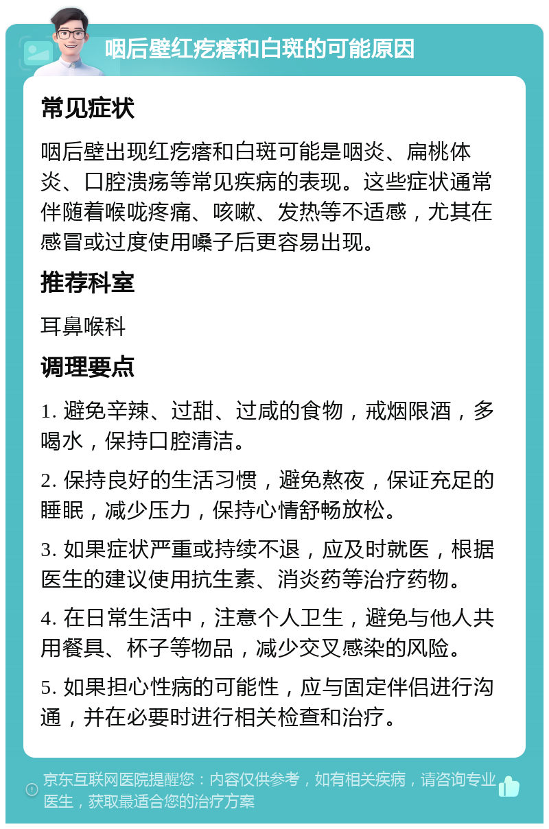 咽后壁红疙瘩和白斑的可能原因 常见症状 咽后壁出现红疙瘩和白斑可能是咽炎、扁桃体炎、口腔溃疡等常见疾病的表现。这些症状通常伴随着喉咙疼痛、咳嗽、发热等不适感，尤其在感冒或过度使用嗓子后更容易出现。 推荐科室 耳鼻喉科 调理要点 1. 避免辛辣、过甜、过咸的食物，戒烟限酒，多喝水，保持口腔清洁。 2. 保持良好的生活习惯，避免熬夜，保证充足的睡眠，减少压力，保持心情舒畅放松。 3. 如果症状严重或持续不退，应及时就医，根据医生的建议使用抗生素、消炎药等治疗药物。 4. 在日常生活中，注意个人卫生，避免与他人共用餐具、杯子等物品，减少交叉感染的风险。 5. 如果担心性病的可能性，应与固定伴侣进行沟通，并在必要时进行相关检查和治疗。