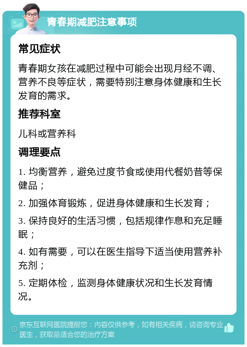 青春期减肥注意事项 常见症状 青春期女孩在减肥过程中可能会出现月经不调、营养不良等症状，需要特别注意身体健康和生长发育的需求。 推荐科室 儿科或营养科 调理要点 1. 均衡营养，避免过度节食或使用代餐奶昔等保健品； 2. 加强体育锻炼，促进身体健康和生长发育； 3. 保持良好的生活习惯，包括规律作息和充足睡眠； 4. 如有需要，可以在医生指导下适当使用营养补充剂； 5. 定期体检，监测身体健康状况和生长发育情况。