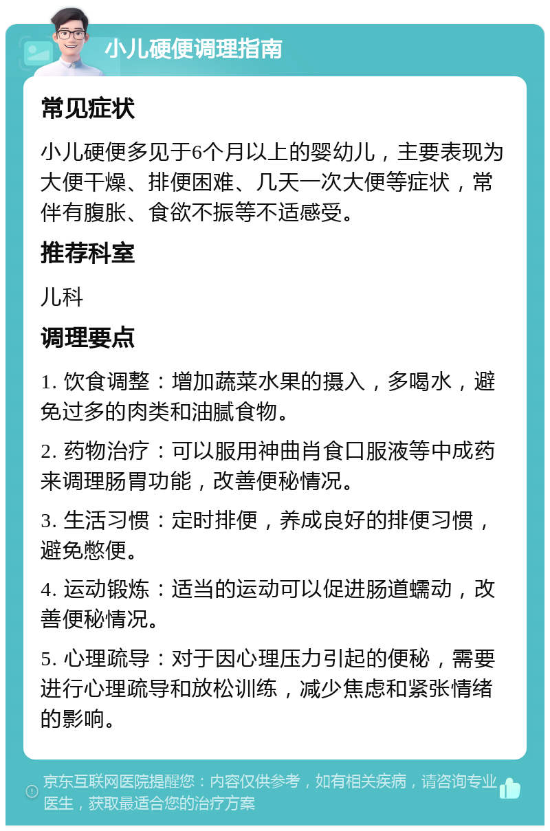 小儿硬便调理指南 常见症状 小儿硬便多见于6个月以上的婴幼儿，主要表现为大便干燥、排便困难、几天一次大便等症状，常伴有腹胀、食欲不振等不适感受。 推荐科室 儿科 调理要点 1. 饮食调整：增加蔬菜水果的摄入，多喝水，避免过多的肉类和油腻食物。 2. 药物治疗：可以服用神曲肖食口服液等中成药来调理肠胃功能，改善便秘情况。 3. 生活习惯：定时排便，养成良好的排便习惯，避免憋便。 4. 运动锻炼：适当的运动可以促进肠道蠕动，改善便秘情况。 5. 心理疏导：对于因心理压力引起的便秘，需要进行心理疏导和放松训练，减少焦虑和紧张情绪的影响。