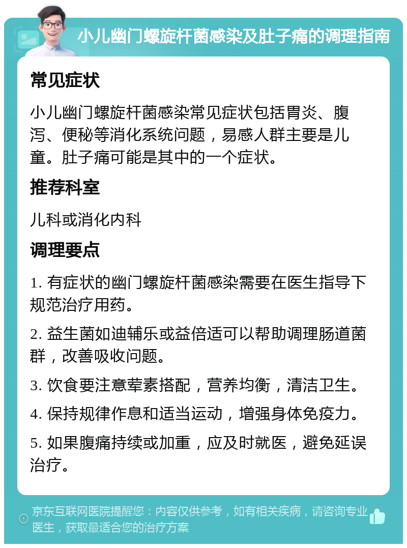 小儿幽门螺旋杆菌感染及肚子痛的调理指南 常见症状 小儿幽门螺旋杆菌感染常见症状包括胃炎、腹泻、便秘等消化系统问题，易感人群主要是儿童。肚子痛可能是其中的一个症状。 推荐科室 儿科或消化内科 调理要点 1. 有症状的幽门螺旋杆菌感染需要在医生指导下规范治疗用药。 2. 益生菌如迪辅乐或益倍适可以帮助调理肠道菌群，改善吸收问题。 3. 饮食要注意荤素搭配，营养均衡，清洁卫生。 4. 保持规律作息和适当运动，增强身体免疫力。 5. 如果腹痛持续或加重，应及时就医，避免延误治疗。