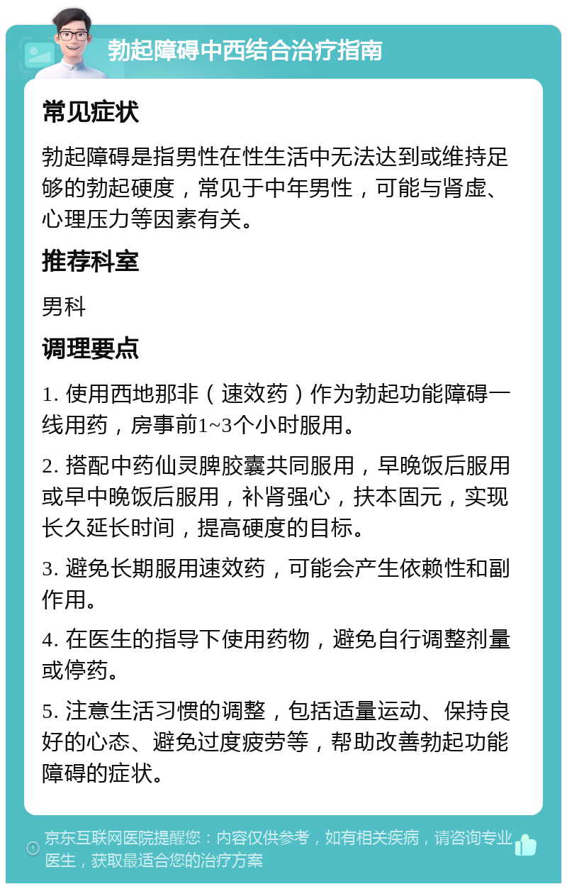 勃起障碍中西结合治疗指南 常见症状 勃起障碍是指男性在性生活中无法达到或维持足够的勃起硬度，常见于中年男性，可能与肾虚、心理压力等因素有关。 推荐科室 男科 调理要点 1. 使用西地那非（速效药）作为勃起功能障碍一线用药，房事前1~3个小时服用。 2. 搭配中药仙灵脾胶囊共同服用，早晚饭后服用或早中晚饭后服用，补肾强心，扶本固元，实现长久延长时间，提高硬度的目标。 3. 避免长期服用速效药，可能会产生依赖性和副作用。 4. 在医生的指导下使用药物，避免自行调整剂量或停药。 5. 注意生活习惯的调整，包括适量运动、保持良好的心态、避免过度疲劳等，帮助改善勃起功能障碍的症状。