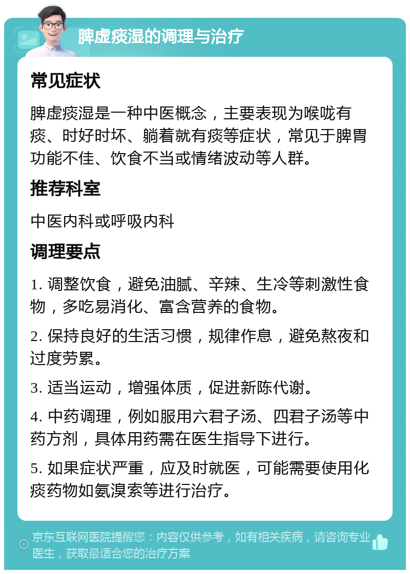 脾虚痰湿的调理与治疗 常见症状 脾虚痰湿是一种中医概念，主要表现为喉咙有痰、时好时坏、躺着就有痰等症状，常见于脾胃功能不佳、饮食不当或情绪波动等人群。 推荐科室 中医内科或呼吸内科 调理要点 1. 调整饮食，避免油腻、辛辣、生冷等刺激性食物，多吃易消化、富含营养的食物。 2. 保持良好的生活习惯，规律作息，避免熬夜和过度劳累。 3. 适当运动，增强体质，促进新陈代谢。 4. 中药调理，例如服用六君子汤、四君子汤等中药方剂，具体用药需在医生指导下进行。 5. 如果症状严重，应及时就医，可能需要使用化痰药物如氨溴索等进行治疗。