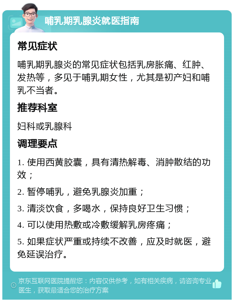 哺乳期乳腺炎就医指南 常见症状 哺乳期乳腺炎的常见症状包括乳房胀痛、红肿、发热等，多见于哺乳期女性，尤其是初产妇和哺乳不当者。 推荐科室 妇科或乳腺科 调理要点 1. 使用西黄胶囊，具有清热解毒、消肿散结的功效； 2. 暂停哺乳，避免乳腺炎加重； 3. 清淡饮食，多喝水，保持良好卫生习惯； 4. 可以使用热敷或冷敷缓解乳房疼痛； 5. 如果症状严重或持续不改善，应及时就医，避免延误治疗。