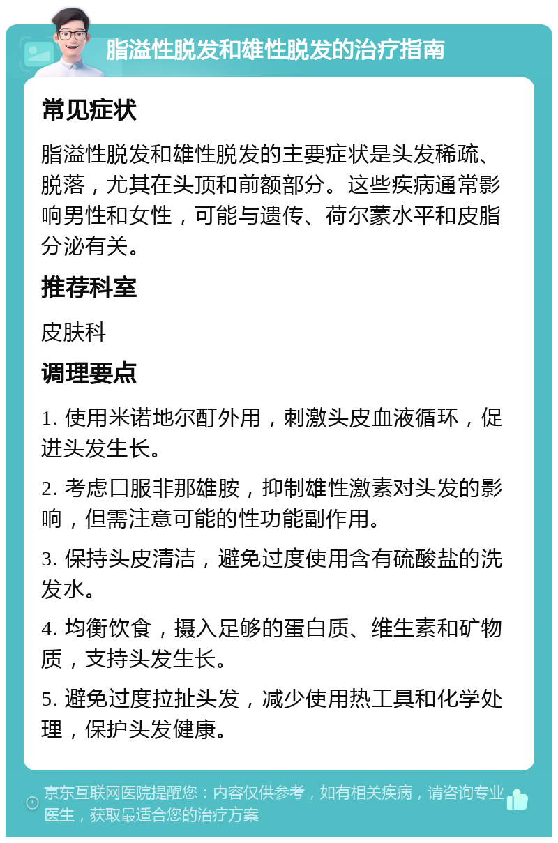 脂溢性脱发和雄性脱发的治疗指南 常见症状 脂溢性脱发和雄性脱发的主要症状是头发稀疏、脱落，尤其在头顶和前额部分。这些疾病通常影响男性和女性，可能与遗传、荷尔蒙水平和皮脂分泌有关。 推荐科室 皮肤科 调理要点 1. 使用米诺地尔酊外用，刺激头皮血液循环，促进头发生长。 2. 考虑口服非那雄胺，抑制雄性激素对头发的影响，但需注意可能的性功能副作用。 3. 保持头皮清洁，避免过度使用含有硫酸盐的洗发水。 4. 均衡饮食，摄入足够的蛋白质、维生素和矿物质，支持头发生长。 5. 避免过度拉扯头发，减少使用热工具和化学处理，保护头发健康。