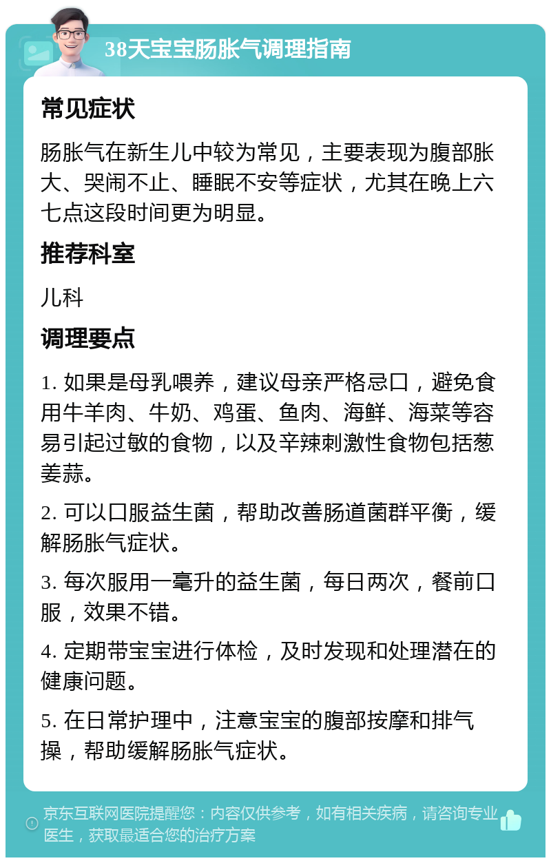 38天宝宝肠胀气调理指南 常见症状 肠胀气在新生儿中较为常见，主要表现为腹部胀大、哭闹不止、睡眠不安等症状，尤其在晚上六七点这段时间更为明显。 推荐科室 儿科 调理要点 1. 如果是母乳喂养，建议母亲严格忌口，避免食用牛羊肉、牛奶、鸡蛋、鱼肉、海鲜、海菜等容易引起过敏的食物，以及辛辣刺激性食物包括葱姜蒜。 2. 可以口服益生菌，帮助改善肠道菌群平衡，缓解肠胀气症状。 3. 每次服用一毫升的益生菌，每日两次，餐前口服，效果不错。 4. 定期带宝宝进行体检，及时发现和处理潜在的健康问题。 5. 在日常护理中，注意宝宝的腹部按摩和排气操，帮助缓解肠胀气症状。