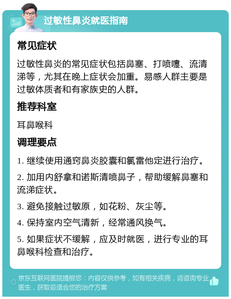 过敏性鼻炎就医指南 常见症状 过敏性鼻炎的常见症状包括鼻塞、打喷嚏、流清涕等，尤其在晚上症状会加重。易感人群主要是过敏体质者和有家族史的人群。 推荐科室 耳鼻喉科 调理要点 1. 继续使用通窍鼻炎胶囊和氯雷他定进行治疗。 2. 加用内舒拿和诺斯清喷鼻子，帮助缓解鼻塞和流涕症状。 3. 避免接触过敏原，如花粉、灰尘等。 4. 保持室内空气清新，经常通风换气。 5. 如果症状不缓解，应及时就医，进行专业的耳鼻喉科检查和治疗。