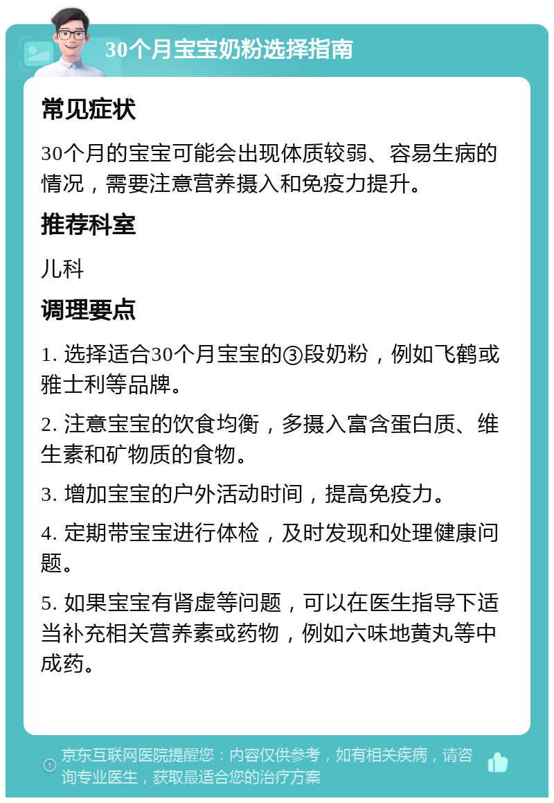 30个月宝宝奶粉选择指南 常见症状 30个月的宝宝可能会出现体质较弱、容易生病的情况，需要注意营养摄入和免疫力提升。 推荐科室 儿科 调理要点 1. 选择适合30个月宝宝的③段奶粉，例如飞鹤或雅士利等品牌。 2. 注意宝宝的饮食均衡，多摄入富含蛋白质、维生素和矿物质的食物。 3. 增加宝宝的户外活动时间，提高免疫力。 4. 定期带宝宝进行体检，及时发现和处理健康问题。 5. 如果宝宝有肾虚等问题，可以在医生指导下适当补充相关营养素或药物，例如六味地黄丸等中成药。