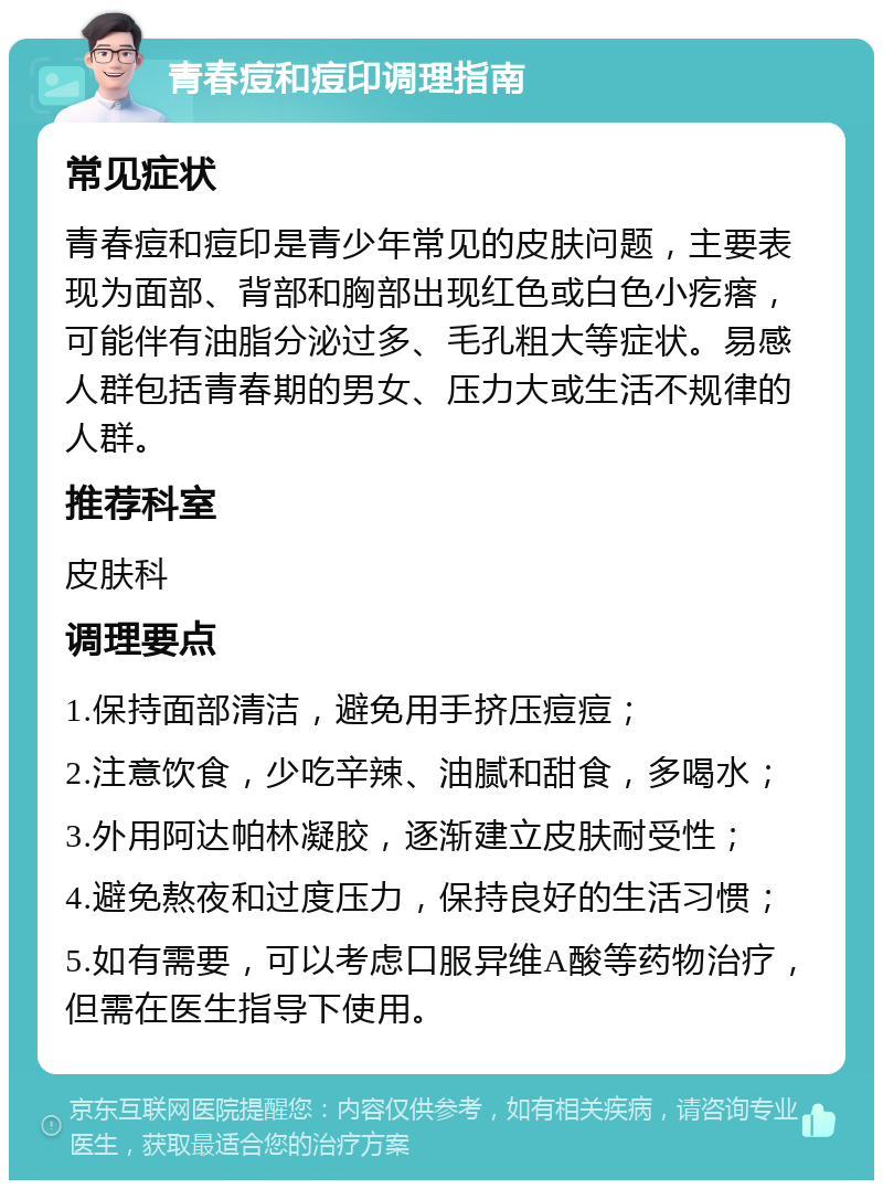 青春痘和痘印调理指南 常见症状 青春痘和痘印是青少年常见的皮肤问题，主要表现为面部、背部和胸部出现红色或白色小疙瘩，可能伴有油脂分泌过多、毛孔粗大等症状。易感人群包括青春期的男女、压力大或生活不规律的人群。 推荐科室 皮肤科 调理要点 1.保持面部清洁，避免用手挤压痘痘； 2.注意饮食，少吃辛辣、油腻和甜食，多喝水； 3.外用阿达帕林凝胶，逐渐建立皮肤耐受性； 4.避免熬夜和过度压力，保持良好的生活习惯； 5.如有需要，可以考虑口服异维A酸等药物治疗，但需在医生指导下使用。