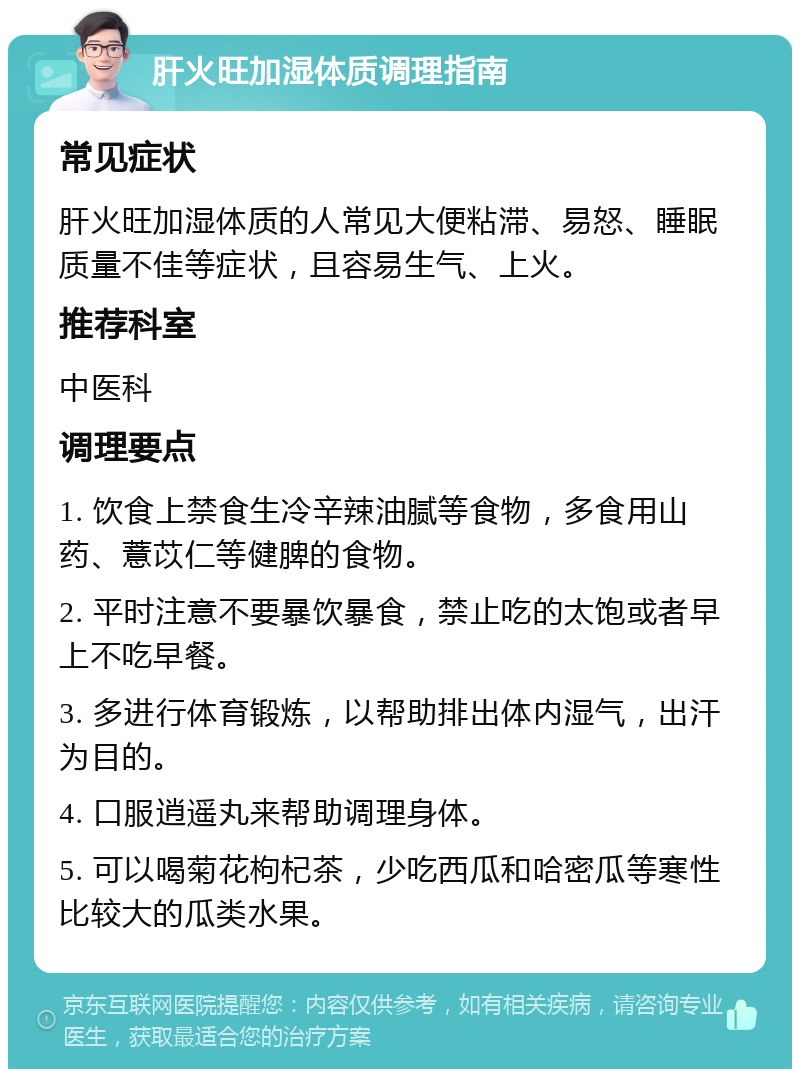 肝火旺加湿体质调理指南 常见症状 肝火旺加湿体质的人常见大便粘滞、易怒、睡眠质量不佳等症状，且容易生气、上火。 推荐科室 中医科 调理要点 1. 饮食上禁食生冷辛辣油腻等食物，多食用山药、薏苡仁等健脾的食物。 2. 平时注意不要暴饮暴食，禁止吃的太饱或者早上不吃早餐。 3. 多进行体育锻炼，以帮助排出体内湿气，出汗为目的。 4. 口服逍遥丸来帮助调理身体。 5. 可以喝菊花枸杞茶，少吃西瓜和哈密瓜等寒性比较大的瓜类水果。