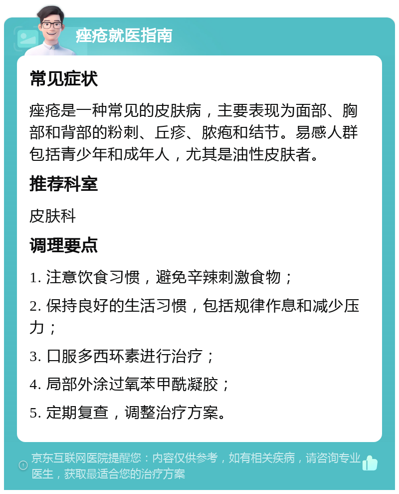 痤疮就医指南 常见症状 痤疮是一种常见的皮肤病，主要表现为面部、胸部和背部的粉刺、丘疹、脓疱和结节。易感人群包括青少年和成年人，尤其是油性皮肤者。 推荐科室 皮肤科 调理要点 1. 注意饮食习惯，避免辛辣刺激食物； 2. 保持良好的生活习惯，包括规律作息和减少压力； 3. 口服多西环素进行治疗； 4. 局部外涂过氧苯甲酰凝胶； 5. 定期复查，调整治疗方案。