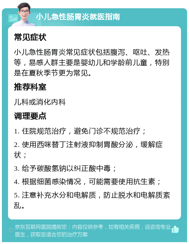 小儿急性肠胃炎就医指南 常见症状 小儿急性肠胃炎常见症状包括腹泻、呕吐、发热等，易感人群主要是婴幼儿和学龄前儿童，特别是在夏秋季节更为常见。 推荐科室 儿科或消化内科 调理要点 1. 住院规范治疗，避免门诊不规范治疗； 2. 使用西咪替丁注射液抑制胃酸分泌，缓解症状； 3. 给予碳酸氢钠以纠正酸中毒； 4. 根据细菌感染情况，可能需要使用抗生素； 5. 注意补充水分和电解质，防止脱水和电解质紊乱。