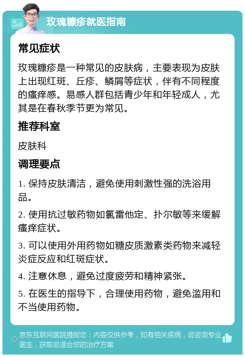 玫瑰糠疹就医指南 常见症状 玫瑰糠疹是一种常见的皮肤病，主要表现为皮肤上出现红斑、丘疹、鳞屑等症状，伴有不同程度的瘙痒感。易感人群包括青少年和年轻成人，尤其是在春秋季节更为常见。 推荐科室 皮肤科 调理要点 1. 保持皮肤清洁，避免使用刺激性强的洗浴用品。 2. 使用抗过敏药物如氯雷他定、扑尔敏等来缓解瘙痒症状。 3. 可以使用外用药物如糖皮质激素类药物来减轻炎症反应和红斑症状。 4. 注意休息，避免过度疲劳和精神紧张。 5. 在医生的指导下，合理使用药物，避免滥用和不当使用药物。