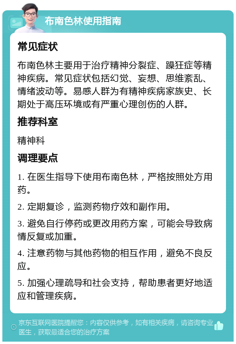 布南色林使用指南 常见症状 布南色林主要用于治疗精神分裂症、躁狂症等精神疾病。常见症状包括幻觉、妄想、思维紊乱、情绪波动等。易感人群为有精神疾病家族史、长期处于高压环境或有严重心理创伤的人群。 推荐科室 精神科 调理要点 1. 在医生指导下使用布南色林，严格按照处方用药。 2. 定期复诊，监测药物疗效和副作用。 3. 避免自行停药或更改用药方案，可能会导致病情反复或加重。 4. 注意药物与其他药物的相互作用，避免不良反应。 5. 加强心理疏导和社会支持，帮助患者更好地适应和管理疾病。