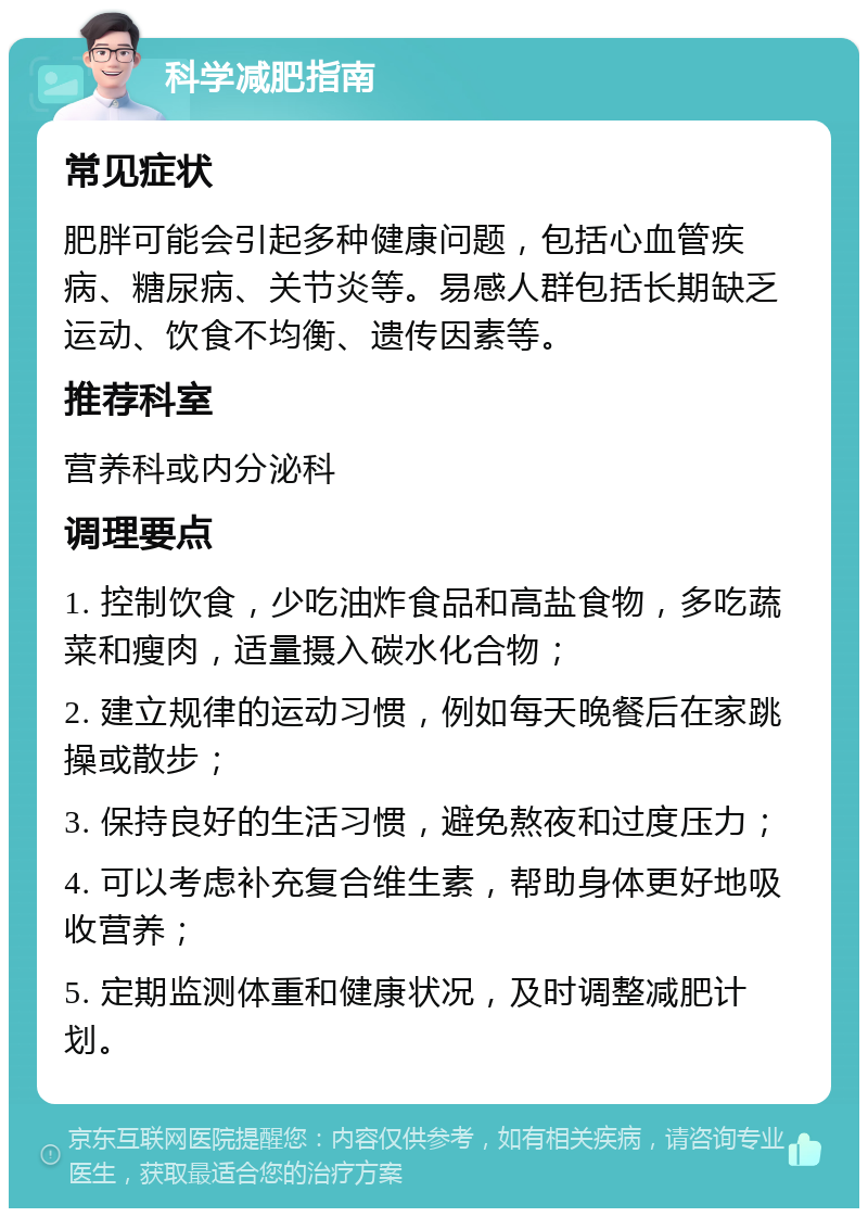 科学减肥指南 常见症状 肥胖可能会引起多种健康问题，包括心血管疾病、糖尿病、关节炎等。易感人群包括长期缺乏运动、饮食不均衡、遗传因素等。 推荐科室 营养科或内分泌科 调理要点 1. 控制饮食，少吃油炸食品和高盐食物，多吃蔬菜和瘦肉，适量摄入碳水化合物； 2. 建立规律的运动习惯，例如每天晚餐后在家跳操或散步； 3. 保持良好的生活习惯，避免熬夜和过度压力； 4. 可以考虑补充复合维生素，帮助身体更好地吸收营养； 5. 定期监测体重和健康状况，及时调整减肥计划。