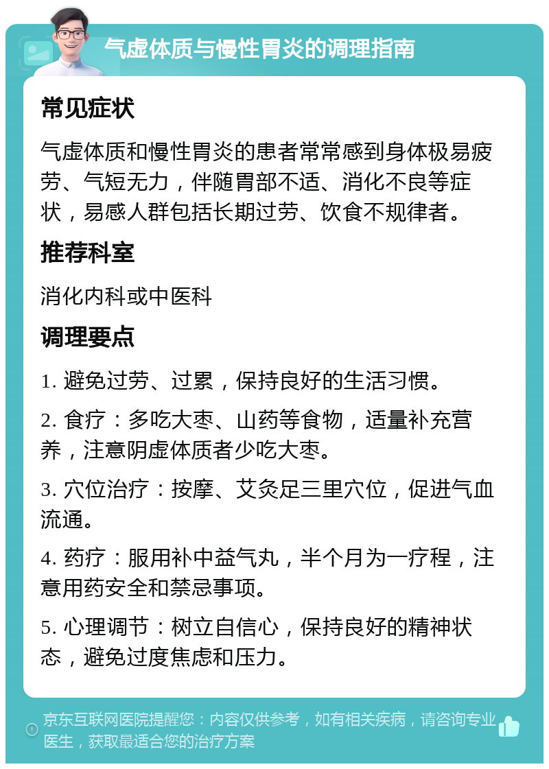 气虚体质与慢性胃炎的调理指南 常见症状 气虚体质和慢性胃炎的患者常常感到身体极易疲劳、气短无力，伴随胃部不适、消化不良等症状，易感人群包括长期过劳、饮食不规律者。 推荐科室 消化内科或中医科 调理要点 1. 避免过劳、过累，保持良好的生活习惯。 2. 食疗：多吃大枣、山药等食物，适量补充营养，注意阴虚体质者少吃大枣。 3. 穴位治疗：按摩、艾灸足三里穴位，促进气血流通。 4. 药疗：服用补中益气丸，半个月为一疗程，注意用药安全和禁忌事项。 5. 心理调节：树立自信心，保持良好的精神状态，避免过度焦虑和压力。