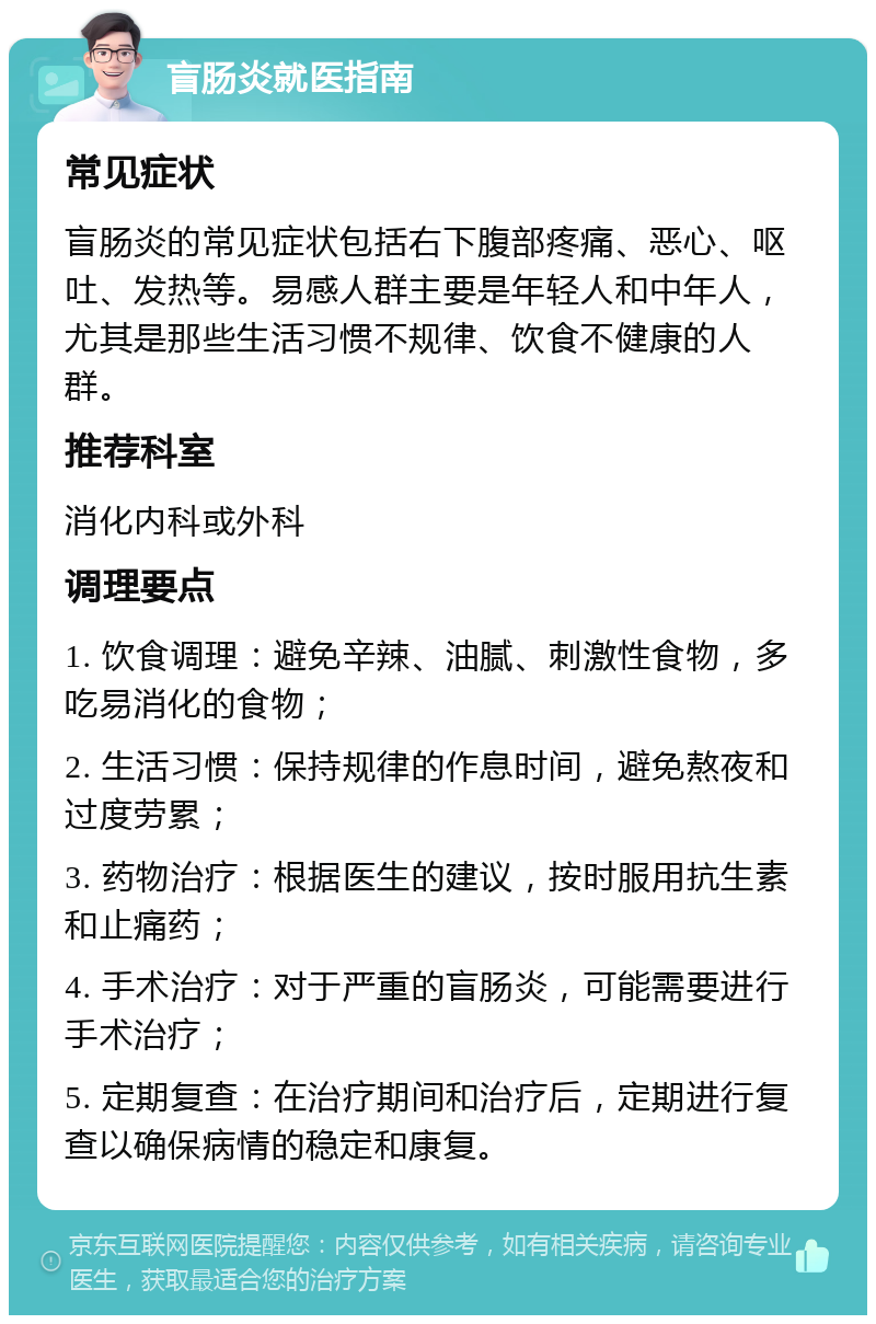 盲肠炎就医指南 常见症状 盲肠炎的常见症状包括右下腹部疼痛、恶心、呕吐、发热等。易感人群主要是年轻人和中年人，尤其是那些生活习惯不规律、饮食不健康的人群。 推荐科室 消化内科或外科 调理要点 1. 饮食调理：避免辛辣、油腻、刺激性食物，多吃易消化的食物； 2. 生活习惯：保持规律的作息时间，避免熬夜和过度劳累； 3. 药物治疗：根据医生的建议，按时服用抗生素和止痛药； 4. 手术治疗：对于严重的盲肠炎，可能需要进行手术治疗； 5. 定期复查：在治疗期间和治疗后，定期进行复查以确保病情的稳定和康复。