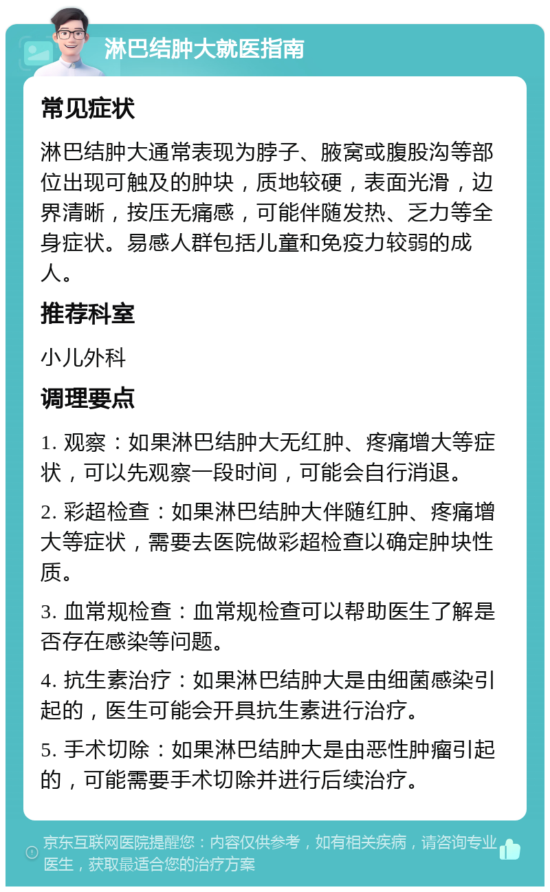 淋巴结肿大就医指南 常见症状 淋巴结肿大通常表现为脖子、腋窝或腹股沟等部位出现可触及的肿块，质地较硬，表面光滑，边界清晰，按压无痛感，可能伴随发热、乏力等全身症状。易感人群包括儿童和免疫力较弱的成人。 推荐科室 小儿外科 调理要点 1. 观察：如果淋巴结肿大无红肿、疼痛增大等症状，可以先观察一段时间，可能会自行消退。 2. 彩超检查：如果淋巴结肿大伴随红肿、疼痛增大等症状，需要去医院做彩超检查以确定肿块性质。 3. 血常规检查：血常规检查可以帮助医生了解是否存在感染等问题。 4. 抗生素治疗：如果淋巴结肿大是由细菌感染引起的，医生可能会开具抗生素进行治疗。 5. 手术切除：如果淋巴结肿大是由恶性肿瘤引起的，可能需要手术切除并进行后续治疗。