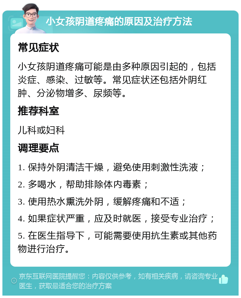 小女孩阴道疼痛的原因及治疗方法 常见症状 小女孩阴道疼痛可能是由多种原因引起的，包括炎症、感染、过敏等。常见症状还包括外阴红肿、分泌物增多、尿频等。 推荐科室 儿科或妇科 调理要点 1. 保持外阴清洁干燥，避免使用刺激性洗液； 2. 多喝水，帮助排除体内毒素； 3. 使用热水熏洗外阴，缓解疼痛和不适； 4. 如果症状严重，应及时就医，接受专业治疗； 5. 在医生指导下，可能需要使用抗生素或其他药物进行治疗。