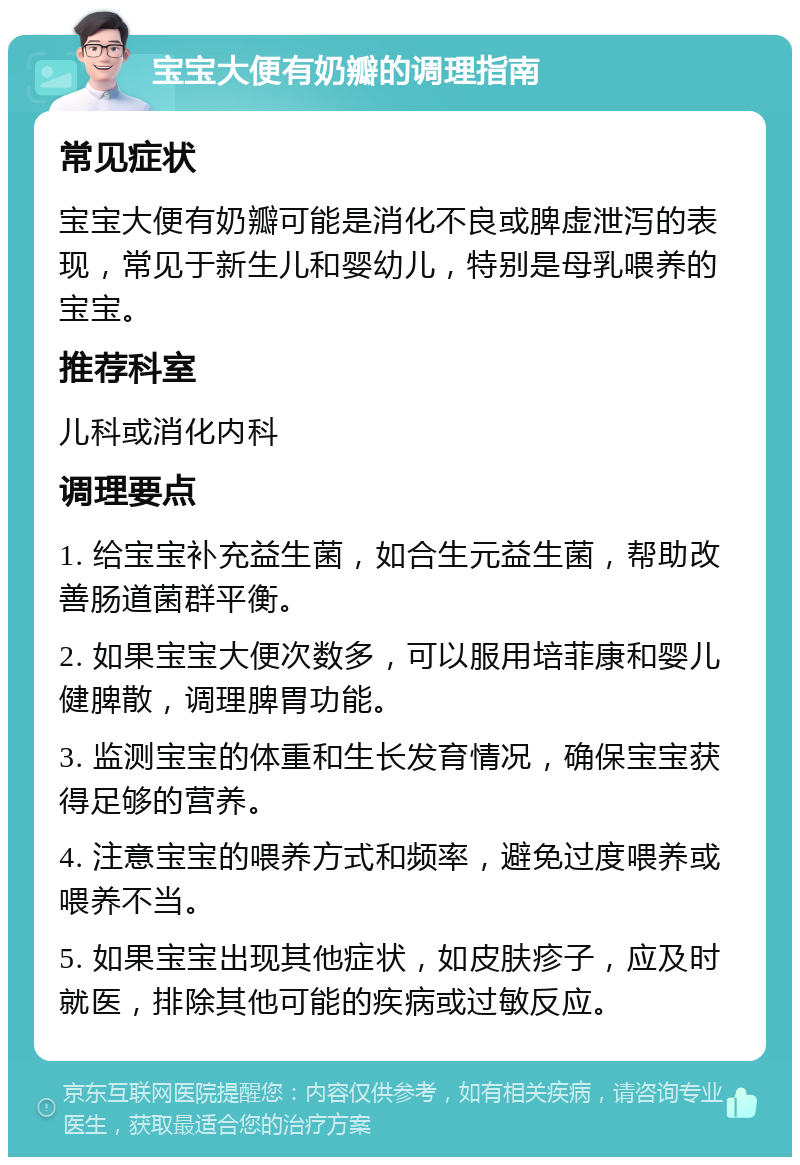 宝宝大便有奶瓣的调理指南 常见症状 宝宝大便有奶瓣可能是消化不良或脾虚泄泻的表现，常见于新生儿和婴幼儿，特别是母乳喂养的宝宝。 推荐科室 儿科或消化内科 调理要点 1. 给宝宝补充益生菌，如合生元益生菌，帮助改善肠道菌群平衡。 2. 如果宝宝大便次数多，可以服用培菲康和婴儿健脾散，调理脾胃功能。 3. 监测宝宝的体重和生长发育情况，确保宝宝获得足够的营养。 4. 注意宝宝的喂养方式和频率，避免过度喂养或喂养不当。 5. 如果宝宝出现其他症状，如皮肤疹子，应及时就医，排除其他可能的疾病或过敏反应。