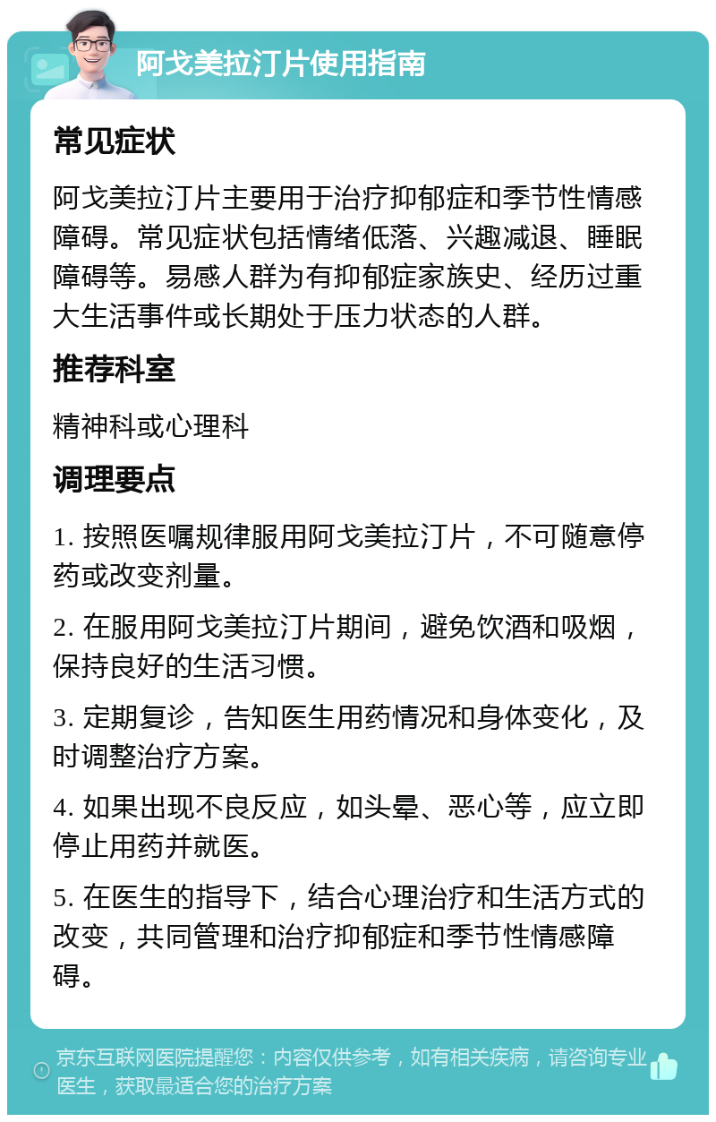 阿戈美拉汀片使用指南 常见症状 阿戈美拉汀片主要用于治疗抑郁症和季节性情感障碍。常见症状包括情绪低落、兴趣减退、睡眠障碍等。易感人群为有抑郁症家族史、经历过重大生活事件或长期处于压力状态的人群。 推荐科室 精神科或心理科 调理要点 1. 按照医嘱规律服用阿戈美拉汀片，不可随意停药或改变剂量。 2. 在服用阿戈美拉汀片期间，避免饮酒和吸烟，保持良好的生活习惯。 3. 定期复诊，告知医生用药情况和身体变化，及时调整治疗方案。 4. 如果出现不良反应，如头晕、恶心等，应立即停止用药并就医。 5. 在医生的指导下，结合心理治疗和生活方式的改变，共同管理和治疗抑郁症和季节性情感障碍。