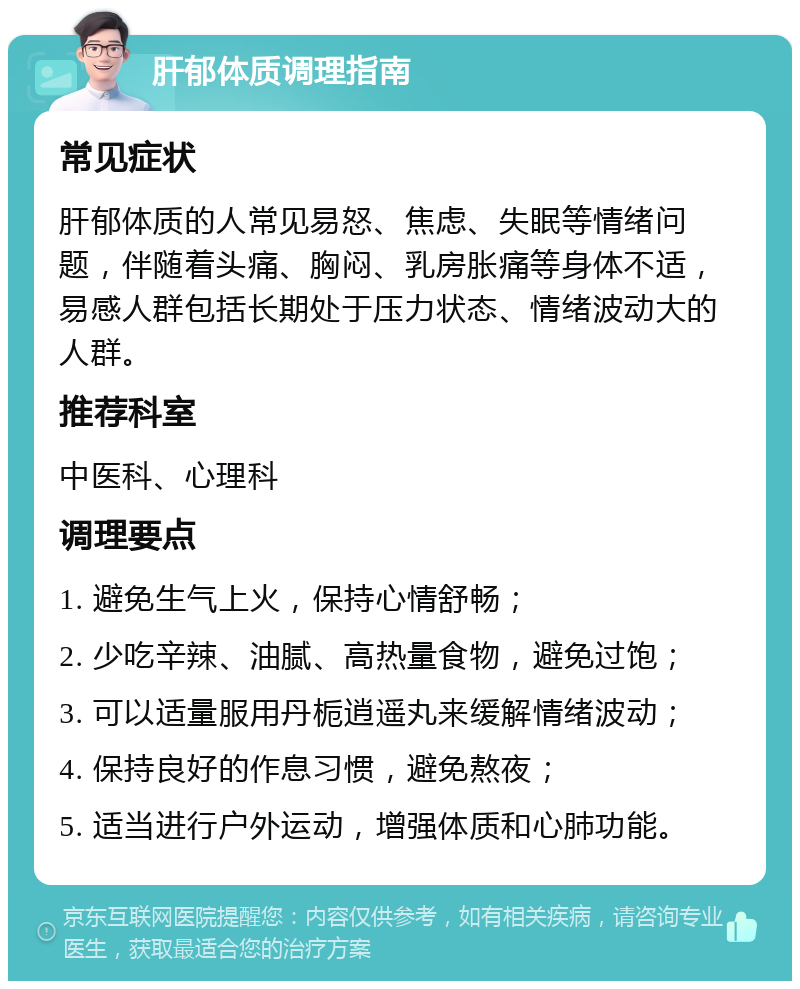 肝郁体质调理指南 常见症状 肝郁体质的人常见易怒、焦虑、失眠等情绪问题，伴随着头痛、胸闷、乳房胀痛等身体不适，易感人群包括长期处于压力状态、情绪波动大的人群。 推荐科室 中医科、心理科 调理要点 1. 避免生气上火，保持心情舒畅； 2. 少吃辛辣、油腻、高热量食物，避免过饱； 3. 可以适量服用丹栀逍遥丸来缓解情绪波动； 4. 保持良好的作息习惯，避免熬夜； 5. 适当进行户外运动，增强体质和心肺功能。