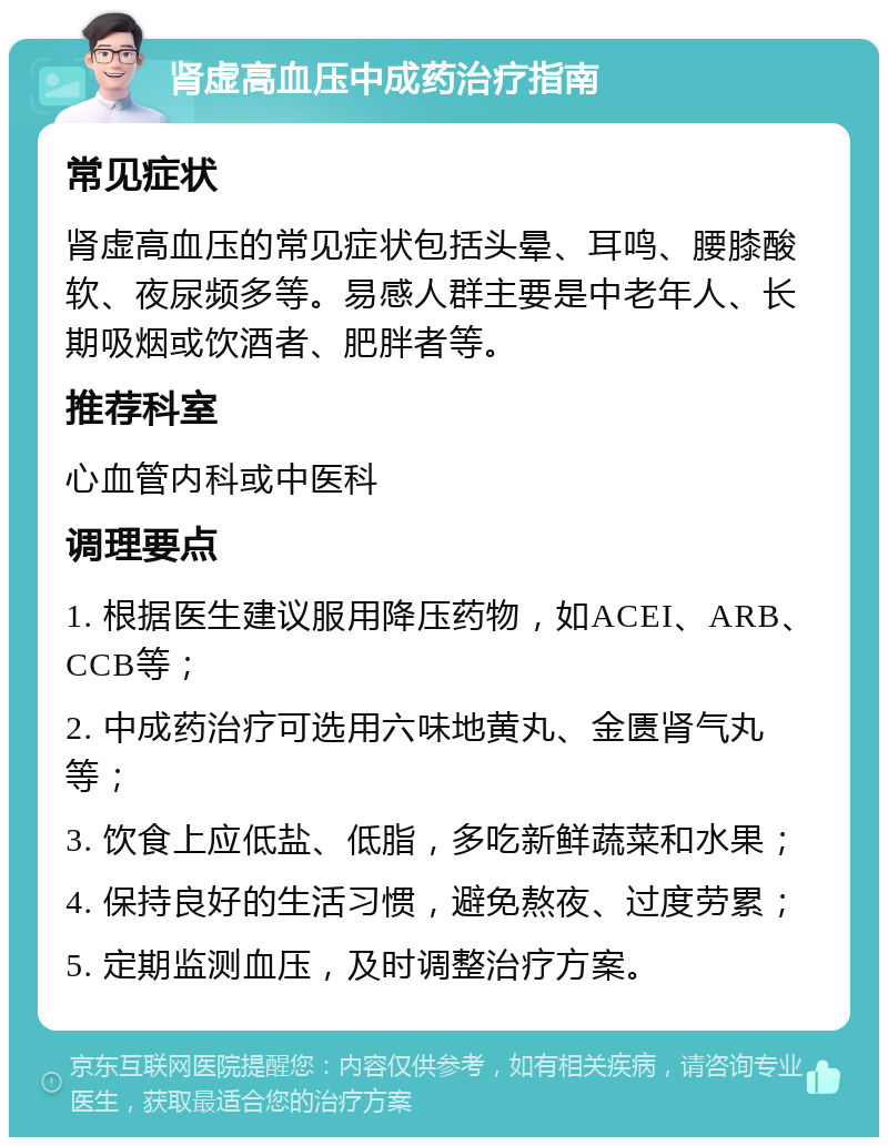 肾虚高血压中成药治疗指南 常见症状 肾虚高血压的常见症状包括头晕、耳鸣、腰膝酸软、夜尿频多等。易感人群主要是中老年人、长期吸烟或饮酒者、肥胖者等。 推荐科室 心血管内科或中医科 调理要点 1. 根据医生建议服用降压药物，如ACEI、ARB、CCB等； 2. 中成药治疗可选用六味地黄丸、金匮肾气丸等； 3. 饮食上应低盐、低脂，多吃新鲜蔬菜和水果； 4. 保持良好的生活习惯，避免熬夜、过度劳累； 5. 定期监测血压，及时调整治疗方案。