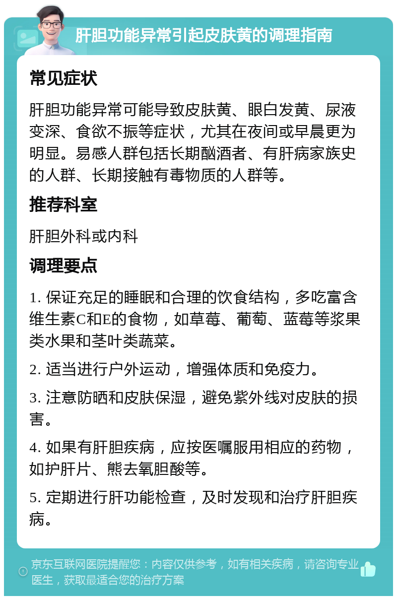 肝胆功能异常引起皮肤黄的调理指南 常见症状 肝胆功能异常可能导致皮肤黄、眼白发黄、尿液变深、食欲不振等症状，尤其在夜间或早晨更为明显。易感人群包括长期酗酒者、有肝病家族史的人群、长期接触有毒物质的人群等。 推荐科室 肝胆外科或内科 调理要点 1. 保证充足的睡眠和合理的饮食结构，多吃富含维生素C和E的食物，如草莓、葡萄、蓝莓等浆果类水果和茎叶类蔬菜。 2. 适当进行户外运动，增强体质和免疫力。 3. 注意防晒和皮肤保湿，避免紫外线对皮肤的损害。 4. 如果有肝胆疾病，应按医嘱服用相应的药物，如护肝片、熊去氧胆酸等。 5. 定期进行肝功能检查，及时发现和治疗肝胆疾病。