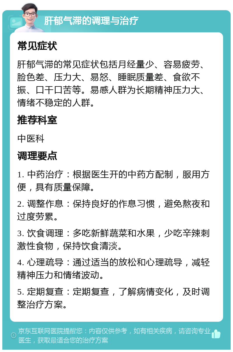 肝郁气滞的调理与治疗 常见症状 肝郁气滞的常见症状包括月经量少、容易疲劳、脸色差、压力大、易怒、睡眠质量差、食欲不振、口干口苦等。易感人群为长期精神压力大、情绪不稳定的人群。 推荐科室 中医科 调理要点 1. 中药治疗：根据医生开的中药方配制，服用方便，具有质量保障。 2. 调整作息：保持良好的作息习惯，避免熬夜和过度劳累。 3. 饮食调理：多吃新鲜蔬菜和水果，少吃辛辣刺激性食物，保持饮食清淡。 4. 心理疏导：通过适当的放松和心理疏导，减轻精神压力和情绪波动。 5. 定期复查：定期复查，了解病情变化，及时调整治疗方案。