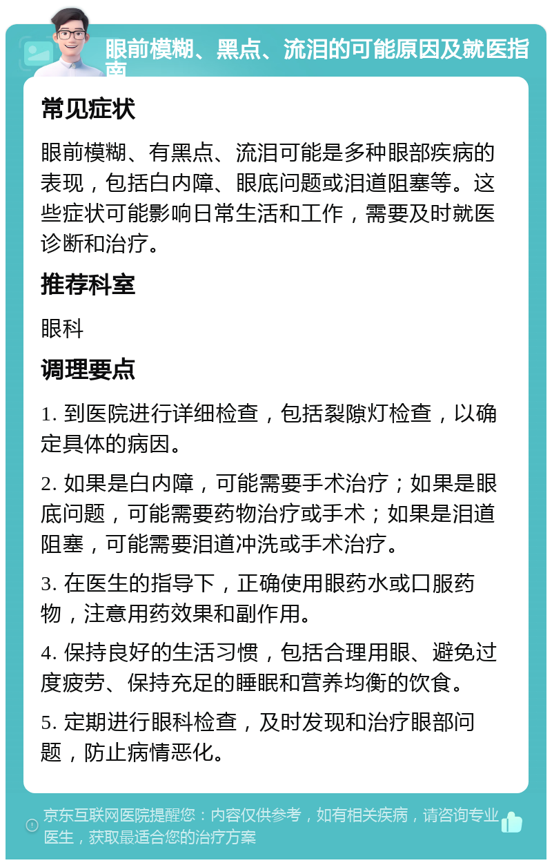 眼前模糊、黑点、流泪的可能原因及就医指南 常见症状 眼前模糊、有黑点、流泪可能是多种眼部疾病的表现，包括白内障、眼底问题或泪道阻塞等。这些症状可能影响日常生活和工作，需要及时就医诊断和治疗。 推荐科室 眼科 调理要点 1. 到医院进行详细检查，包括裂隙灯检查，以确定具体的病因。 2. 如果是白内障，可能需要手术治疗；如果是眼底问题，可能需要药物治疗或手术；如果是泪道阻塞，可能需要泪道冲洗或手术治疗。 3. 在医生的指导下，正确使用眼药水或口服药物，注意用药效果和副作用。 4. 保持良好的生活习惯，包括合理用眼、避免过度疲劳、保持充足的睡眠和营养均衡的饮食。 5. 定期进行眼科检查，及时发现和治疗眼部问题，防止病情恶化。