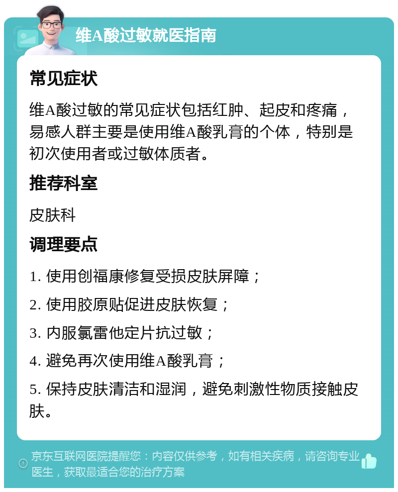 维A酸过敏就医指南 常见症状 维A酸过敏的常见症状包括红肿、起皮和疼痛，易感人群主要是使用维A酸乳膏的个体，特别是初次使用者或过敏体质者。 推荐科室 皮肤科 调理要点 1. 使用创福康修复受损皮肤屏障； 2. 使用胶原贴促进皮肤恢复； 3. 内服氯雷他定片抗过敏； 4. 避免再次使用维A酸乳膏； 5. 保持皮肤清洁和湿润，避免刺激性物质接触皮肤。