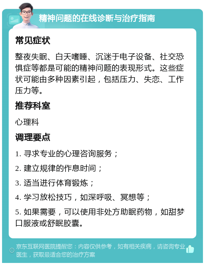 精神问题的在线诊断与治疗指南 常见症状 整夜失眠、白天嗜睡、沉迷于电子设备、社交恐惧症等都是可能的精神问题的表现形式。这些症状可能由多种因素引起，包括压力、失恋、工作压力等。 推荐科室 心理科 调理要点 1. 寻求专业的心理咨询服务； 2. 建立规律的作息时间； 3. 适当进行体育锻炼； 4. 学习放松技巧，如深呼吸、冥想等； 5. 如果需要，可以使用非处方助眠药物，如甜梦口服液或舒眠胶囊。