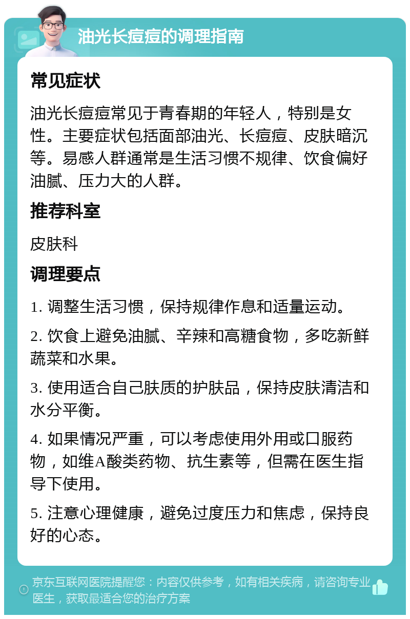 油光长痘痘的调理指南 常见症状 油光长痘痘常见于青春期的年轻人，特别是女性。主要症状包括面部油光、长痘痘、皮肤暗沉等。易感人群通常是生活习惯不规律、饮食偏好油腻、压力大的人群。 推荐科室 皮肤科 调理要点 1. 调整生活习惯，保持规律作息和适量运动。 2. 饮食上避免油腻、辛辣和高糖食物，多吃新鲜蔬菜和水果。 3. 使用适合自己肤质的护肤品，保持皮肤清洁和水分平衡。 4. 如果情况严重，可以考虑使用外用或口服药物，如维A酸类药物、抗生素等，但需在医生指导下使用。 5. 注意心理健康，避免过度压力和焦虑，保持良好的心态。