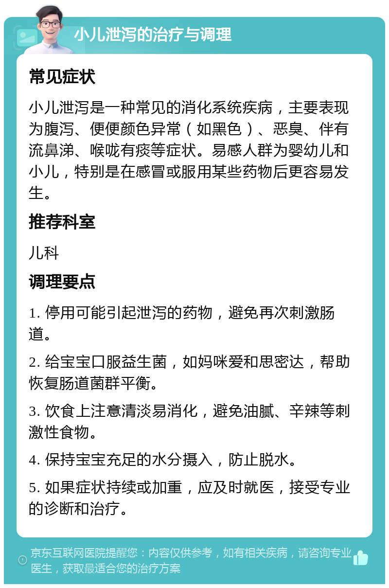 小儿泄泻的治疗与调理 常见症状 小儿泄泻是一种常见的消化系统疾病，主要表现为腹泻、便便颜色异常（如黑色）、恶臭、伴有流鼻涕、喉咙有痰等症状。易感人群为婴幼儿和小儿，特别是在感冒或服用某些药物后更容易发生。 推荐科室 儿科 调理要点 1. 停用可能引起泄泻的药物，避免再次刺激肠道。 2. 给宝宝口服益生菌，如妈咪爱和思密达，帮助恢复肠道菌群平衡。 3. 饮食上注意清淡易消化，避免油腻、辛辣等刺激性食物。 4. 保持宝宝充足的水分摄入，防止脱水。 5. 如果症状持续或加重，应及时就医，接受专业的诊断和治疗。