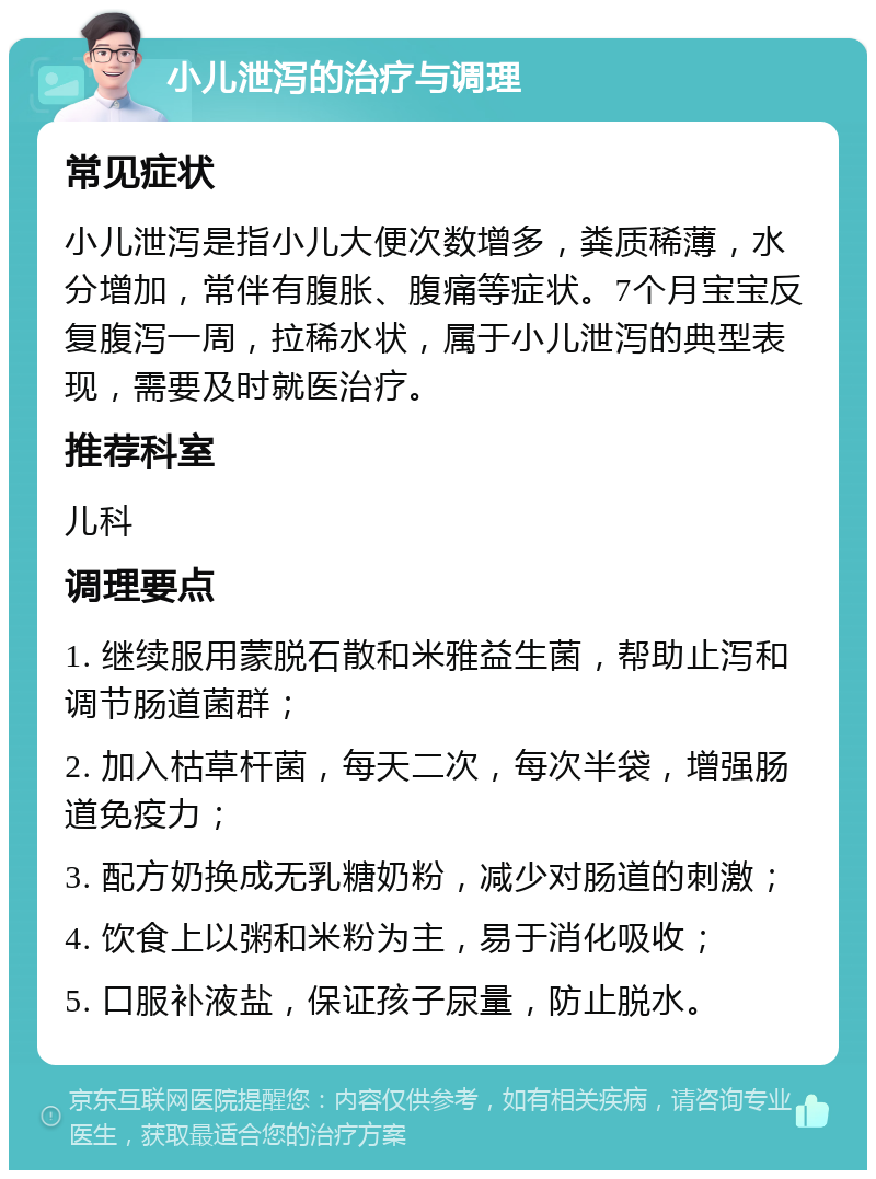 小儿泄泻的治疗与调理 常见症状 小儿泄泻是指小儿大便次数增多，粪质稀薄，水分增加，常伴有腹胀、腹痛等症状。7个月宝宝反复腹泻一周，拉稀水状，属于小儿泄泻的典型表现，需要及时就医治疗。 推荐科室 儿科 调理要点 1. 继续服用蒙脱石散和米雅益生菌，帮助止泻和调节肠道菌群； 2. 加入枯草杆菌，每天二次，每次半袋，增强肠道免疫力； 3. 配方奶换成无乳糖奶粉，减少对肠道的刺激； 4. 饮食上以粥和米粉为主，易于消化吸收； 5. 口服补液盐，保证孩子尿量，防止脱水。