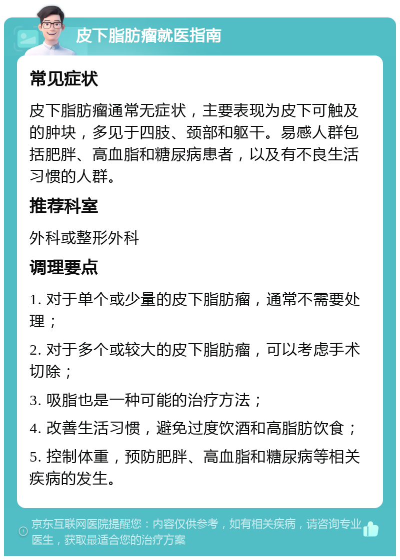 皮下脂肪瘤就医指南 常见症状 皮下脂肪瘤通常无症状，主要表现为皮下可触及的肿块，多见于四肢、颈部和躯干。易感人群包括肥胖、高血脂和糖尿病患者，以及有不良生活习惯的人群。 推荐科室 外科或整形外科 调理要点 1. 对于单个或少量的皮下脂肪瘤，通常不需要处理； 2. 对于多个或较大的皮下脂肪瘤，可以考虑手术切除； 3. 吸脂也是一种可能的治疗方法； 4. 改善生活习惯，避免过度饮酒和高脂肪饮食； 5. 控制体重，预防肥胖、高血脂和糖尿病等相关疾病的发生。