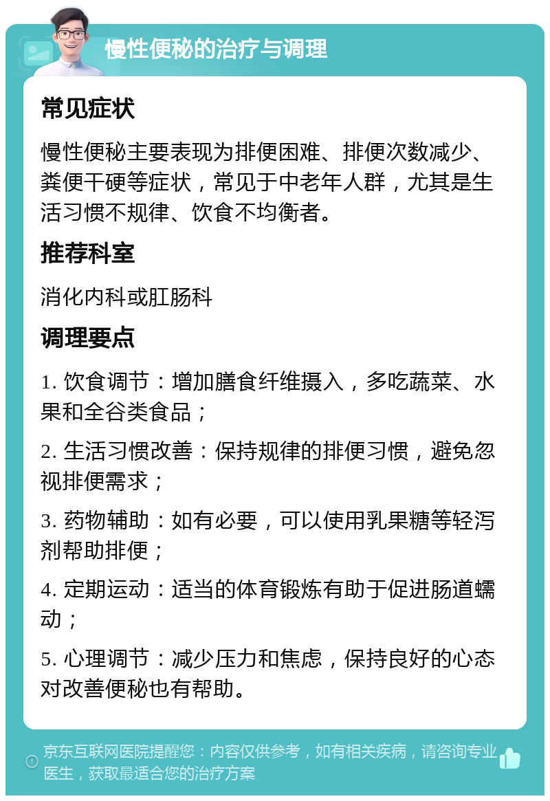 慢性便秘的治疗与调理 常见症状 慢性便秘主要表现为排便困难、排便次数减少、粪便干硬等症状，常见于中老年人群，尤其是生活习惯不规律、饮食不均衡者。 推荐科室 消化内科或肛肠科 调理要点 1. 饮食调节：增加膳食纤维摄入，多吃蔬菜、水果和全谷类食品； 2. 生活习惯改善：保持规律的排便习惯，避免忽视排便需求； 3. 药物辅助：如有必要，可以使用乳果糖等轻泻剂帮助排便； 4. 定期运动：适当的体育锻炼有助于促进肠道蠕动； 5. 心理调节：减少压力和焦虑，保持良好的心态对改善便秘也有帮助。