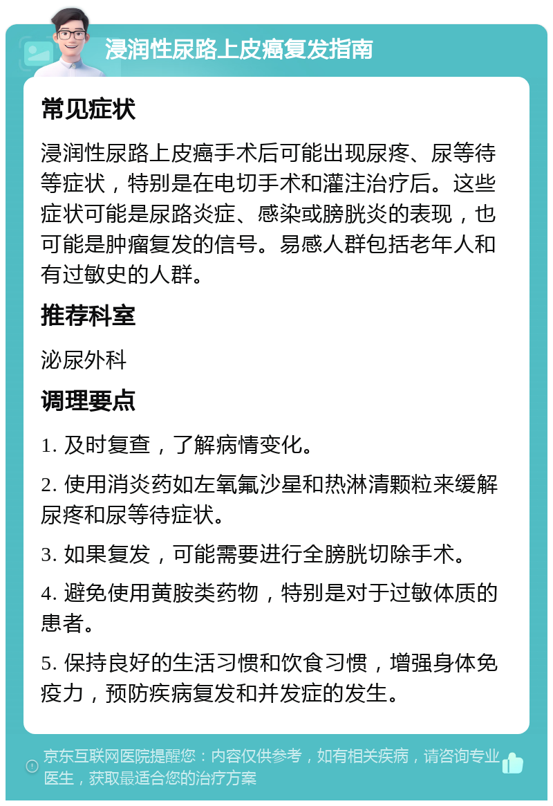 浸润性尿路上皮癌复发指南 常见症状 浸润性尿路上皮癌手术后可能出现尿疼、尿等待等症状，特别是在电切手术和灌注治疗后。这些症状可能是尿路炎症、感染或膀胱炎的表现，也可能是肿瘤复发的信号。易感人群包括老年人和有过敏史的人群。 推荐科室 泌尿外科 调理要点 1. 及时复查，了解病情变化。 2. 使用消炎药如左氧氟沙星和热淋清颗粒来缓解尿疼和尿等待症状。 3. 如果复发，可能需要进行全膀胱切除手术。 4. 避免使用黄胺类药物，特别是对于过敏体质的患者。 5. 保持良好的生活习惯和饮食习惯，增强身体免疫力，预防疾病复发和并发症的发生。