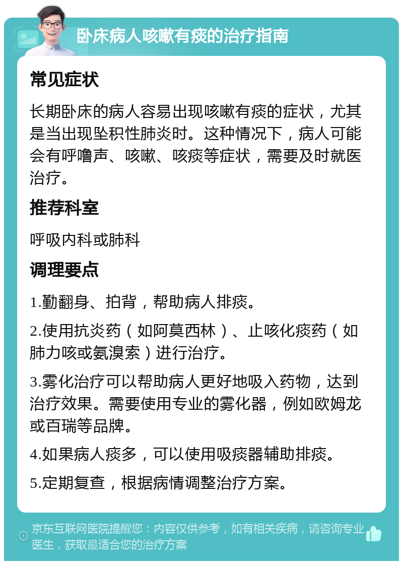 卧床病人咳嗽有痰的治疗指南 常见症状 长期卧床的病人容易出现咳嗽有痰的症状，尤其是当出现坠积性肺炎时。这种情况下，病人可能会有呼噜声、咳嗽、咳痰等症状，需要及时就医治疗。 推荐科室 呼吸内科或肺科 调理要点 1.勤翻身、拍背，帮助病人排痰。 2.使用抗炎药（如阿莫西林）、止咳化痰药（如肺力咳或氨溴索）进行治疗。 3.雾化治疗可以帮助病人更好地吸入药物，达到治疗效果。需要使用专业的雾化器，例如欧姆龙或百瑞等品牌。 4.如果病人痰多，可以使用吸痰器辅助排痰。 5.定期复查，根据病情调整治疗方案。