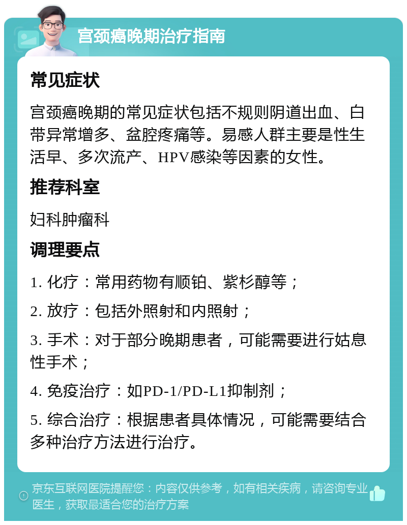 宫颈癌晚期治疗指南 常见症状 宫颈癌晚期的常见症状包括不规则阴道出血、白带异常增多、盆腔疼痛等。易感人群主要是性生活早、多次流产、HPV感染等因素的女性。 推荐科室 妇科肿瘤科 调理要点 1. 化疗：常用药物有顺铂、紫杉醇等； 2. 放疗：包括外照射和内照射； 3. 手术：对于部分晚期患者，可能需要进行姑息性手术； 4. 免疫治疗：如PD-1/PD-L1抑制剂； 5. 综合治疗：根据患者具体情况，可能需要结合多种治疗方法进行治疗。